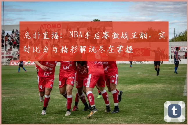 虎扑直播：NBA季后赛激战正酣，实时比分与精彩解说尽在掌握
