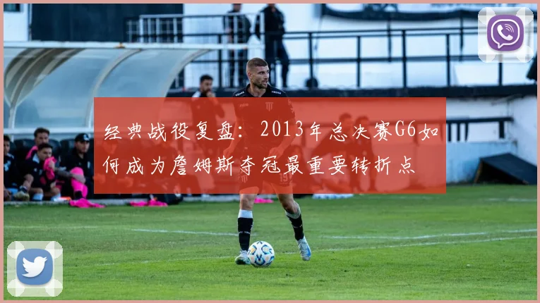 经典战役复盘:2013年总决赛G6如何成为詹姆斯夺冠最重要转折点