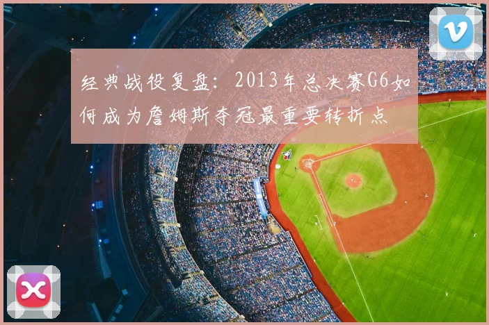 经典战役复盘：2013年总决赛G6如何成为詹姆斯夺冠最重要转折点