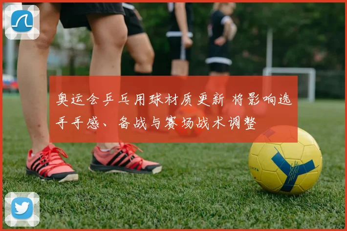 奥运会乒乓用球材质更新 将影响选手手感、备战与赛场战术调整